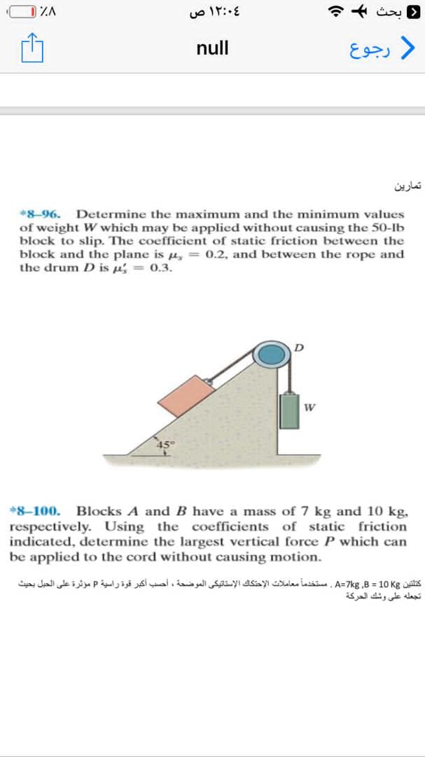 ١٢:٠٤ ص
لا بحث + +
( رجوع
تمارين
) ٪۸
null
*8-96. Determine the maximum and the minimum values
of weight W which may be applied without causing the 50-lb
block to slip. The coefficient of static friction between the
block and the plane is t, = 0.2, and between the rope and
the drum D is n = 0.3.
W
*8-100. Blocks A and B have a mass of 7 kg and 10 kg,
respectively. Using the coefficients of static friction
indicated, determine the largest vertical force P which can
be applied to the cord without causing motion.
كتلتين A=7kg B = 10 Kg ، مستخدما معاملات الإحتكاك الإستاتيكي الموضحة ، أحسب أكبر قوة راسية P مؤثرة على الحيل بحيث
تجعله على وشك الحركة