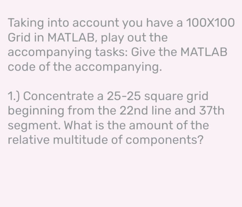 Taking into account you have a 100X100
Grid in MATLAB, play out the
accompanying tasks: Give the MATLAB
code of the accompanying.
1.) Concentrate a 25-25 square grid
beginning from the 22nd line and 37th
segment. What is the amount of the
relative multitude of components?