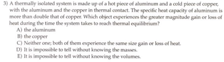 3) A thermally isolated system is made up of a hot piece of aluminum and a cold piece of copper,
with the aluminum and the copper in thermal contact. The specific heat capacity of aluminum is
more than double that of copper. Which object experiences the greater magnitude gain or loss of
heat during the time the system takes to reach thermal equilibrium?
A) the aluminum
B) the copper
C) Neither one; both of them experience the same size gain or loss of heat.
D) It is impossible to tell without knowing the masses.
E) It is impossible to tell without knowing the volumes.
