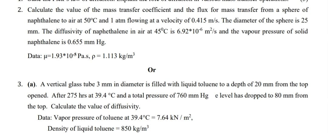 2. Calculate the value of the mass transfer coefficient and the flux for mass transfer from a sphere of
naphthalene to air at 50°C and 1 atm flowing at a velocity of 0.415 m/s. The diameter of the sphere is 25
mm. The diffusivity of naphethalene in air at 45°C is 6.92*106 m²/s and the vapour pressure of solid
naphthalene is 0.655 mm Hg.
Data: u=1.93*10-5 Pa.s, p = 1.113 kg/m³
Or
3. (a). A vertical glass tube 3 mm in diameter is filled with liquid toluene to a depth of 20 mm from the top
opened. After 275 hrs at 39.4 °C and a total pressure of 760 mm Hg e level has dropped to 80 mm from
the top. Calculate the value of diffusivity.
Data: Vapor pressure of toluene at 39.4°C = 7.64 kN/m²,
Density of liquid toluene = 850 kg/m³