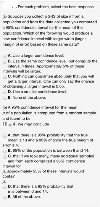 For each problem, select the best response.
(a) Suppose you collect a SRS of size n from a
population and from the data collected you computed
a 95% confidence interval for the mean of the
population. Which of the following would produce a
new confidence interval with larger width (larger
margin of error) based on these same data?
A. Use a larger confidence level.
B. Use the same confidence level, but compute the
interval n times. Approximately 5% of these
intervals will be larger.
C. Nothing can guarantee absolutely that you will
get a larger interval. One can only say the chance
of obtaining a larger interval is 0.05.
D. Use a smaller confidence level.
E. None of the above.
(b) A 95% confidence interval for the mean
μ of a population is computed from a random sample
and found to be
10 ± 4. We may conclude
A. that there is a 95% probability that the true
mean is 10 and a 95% chance the true margin of
error is 4.
B. 95% of the population is between 6 and 14.
C. that if we took many, many additional samples
and from each computed a 95% confidence
interval for
μ, approximately 95% of these intervals would
contain
μ.
D. that there is a 95% probability that
μ is between 6 and 14.
E. All of the above.