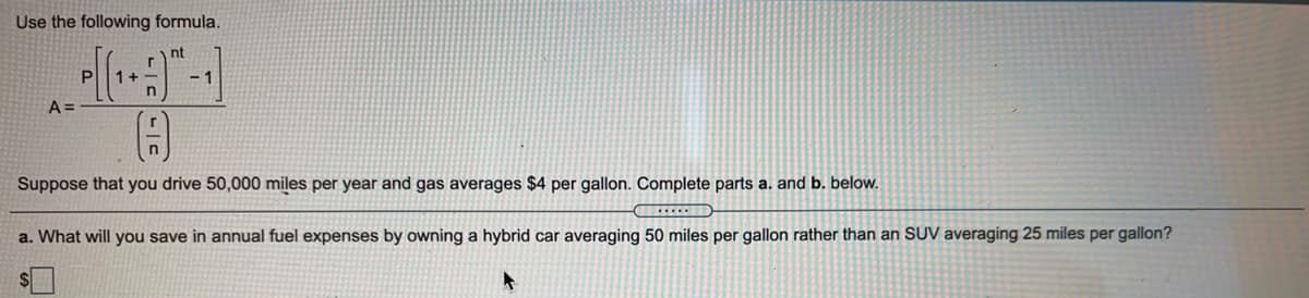 Use the following formula.
nt
1+
- 1
A =
Suppose that you drive 50,000 miles per year and gas averages $4 per gallon. Complete parts a. and b. below.
a. What will you save in annual fuel expenses by owning a hybrid car averaging 50 miles per gallon rather than an SUV averaging 25 miles per gallon?

